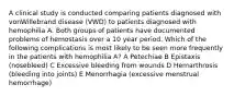 A clinical study is conducted comparing patients diagnosed with vonWillebrand disease (VWD) to patients diagnosed with hemophilia A. Both groups of patients have documented problems of hemostasis over a 10 year period. Which of the following complications is most likely to be seen more frequently in the patients with hemophilia A? A Petechiae B Epistaxis (nosebleed) C Excessive bleeding from wounds D Hemarthrosis (bleeding into joints) E Menorrhagia (excessive menstrual hemorrhage)