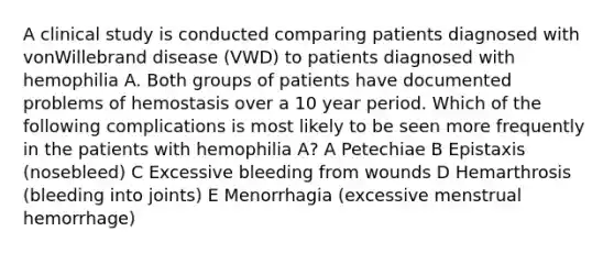 A clinical study is conducted comparing patients diagnosed with vonWillebrand disease (VWD) to patients diagnosed with hemophilia A. Both groups of patients have documented problems of hemostasis over a 10 year period. Which of the following complications is most likely to be seen more frequently in the patients with hemophilia A? A Petechiae B Epistaxis (nosebleed) C Excessive bleeding from wounds D Hemarthrosis (bleeding into joints) E Menorrhagia (excessive menstrual hemorrhage)