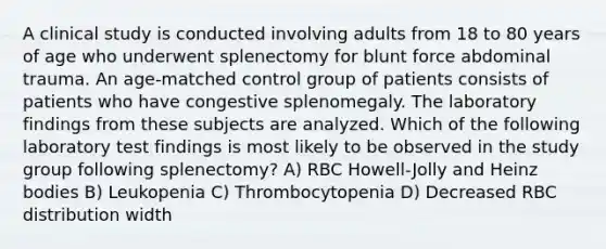 A clinical study is conducted involving adults from 18 to 80 years of age who underwent splenectomy for blunt force abdominal trauma. An age-matched control group of patients consists of patients who have congestive splenomegaly. The laboratory findings from these subjects are analyzed. Which of the following laboratory test findings is most likely to be observed in the study group following splenectomy? A) RBC Howell-Jolly and Heinz bodies B) Leukopenia C) Thrombocytopenia D) Decreased RBC distribution width