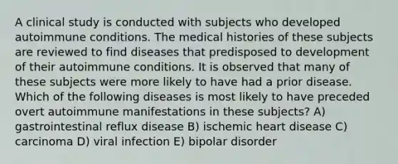 A clinical study is conducted with subjects who developed autoimmune conditions. The medical histories of these subjects are reviewed to find diseases that predisposed to development of their autoimmune conditions. It is observed that many of these subjects were more likely to have had a prior disease. Which of the following diseases is most likely to have preceded overt autoimmune manifestations in these subjects? A) gastrointestinal reflux disease B) ischemic heart disease C) carcinoma D) viral infection E) bipolar disorder