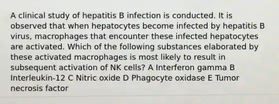 A clinical study of hepatitis B infection is conducted. It is observed that when hepatocytes become infected by hepatitis B virus, macrophages that encounter these infected hepatocytes are activated. Which of the following substances elaborated by these activated macrophages is most likely to result in subsequent activation of NK cells? A Interferon gamma B Interleukin-12 C Nitric oxide D Phagocyte oxidase E Tumor necrosis factor