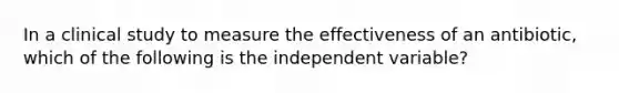 In a clinical study to measure the effectiveness of an antibiotic, which of the following is the independent variable?