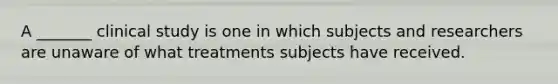 A _______ clinical study is one in which subjects and researchers are unaware of what treatments subjects have received.