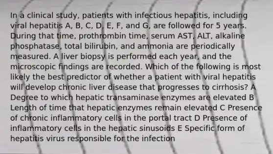 In a clinical study, patients with infectious hepatitis, including viral hepatitis A, B, C, D, E, F, and G, are followed for 5 years. During that time, prothrombin time, serum AST, ALT, alkaline phosphatase, total bilirubin, and ammonia are periodically measured. A liver biopsy is performed each year, and the microscopic findings are recorded. Which of the following is most likely the best predictor of whether a patient with viral hepatitis will develop chronic liver disease that progresses to cirrhosis? A Degree to which hepatic transaminase enzymes are elevated B Length of time that hepatic enzymes remain elevated C Presence of chronic inflammatory cells in the portal tract D Presence of inflammatory cells in the hepatic sinusoids E Specific form of hepatitis virus responsible for the infection