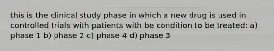 this is the clinical study phase in which a new drug is used in controlled trials with patients with be condition to be treated: a) phase 1 b) phase 2 c) phase 4 d) phase 3