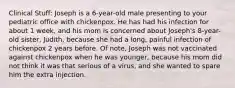 Clinical Stuff: Joseph is a 6-year-old male presenting to your pediatric office with chickenpox. He has had his infection for about 1 week, and his mom is concerned about Joseph's 8-year-old sister, Judith, because she had a long, painful infection of chickenpox 2 years before. Of note, Joseph was not vaccinated against chickenpox when he was younger, because his mom did not think it was that serious of a virus, and she wanted to spare him the extra injection.