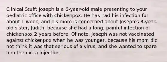 Clinical Stuff: Joseph is a 6-year-old male presenting to your pediatric office with chickenpox. He has had his infection for about 1 week, and his mom is concerned about Joseph's 8-year-old sister, Judith, because she had a long, painful infection of chickenpox 2 years before. Of note, Joseph was not vaccinated against chickenpox when he was younger, because his mom did not think it was that serious of a virus, and she wanted to spare him the extra injection.