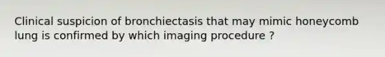 Clinical suspicion of bronchiectasis that may mimic honeycomb lung is confirmed by which imaging procedure ?