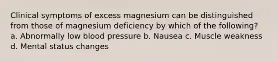 Clinical symptoms of excess magnesium can be distinguished from those of magnesium deficiency by which of the following? a. Abnormally low blood pressure b. Nausea c. Muscle weakness d. Mental status changes