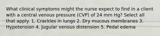 What clinical symptoms might the nurse expect to find in a client with a central venous pressure (CVP) of 24 mm Hg? Select all that apply. 1. Crackles in lungs 2. Dry mucous membranes 3. Hypotension 4. Jugular venous distension 5. Pedal edema