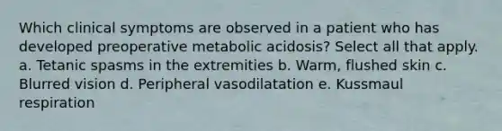 Which clinical symptoms are observed in a patient who has developed preoperative metabolic acidosis? Select all that apply. a. Tetanic spasms in the extremities b. Warm, flushed skin c. Blurred vision d. Peripheral vasodilatation e. Kussmaul respiration