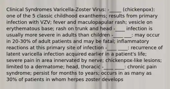 Clinical Syndromes Varicella-Zoster Virus: -_____ (chickenpox): one of the 5 classic childhood exanthems; results from primary infection with VZV; fever and maculopapular rash; vesicle on erythematous base; rash on trunk and head -____ infection is usually more severe in adults than children -____ ___: may occur in 20-30% of adult patients and may be fatal; inflammatory reactions at this primary site of infection -____ ____: recurrence of latent varicella infection acquired earlier in a patient's life; severe pain in area innervated by nerve; chickenpox-like lesions; limited to a dermatome; head, thoracic -____ ____: chronic pain syndrome; persist for months to years; occurs in as many as 30% of patients in whom herpes zoster develops