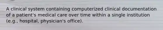 A clinical system containing computerized clinical documentation of a patient's medical care over time within a single institution (e.g., hospital, physician's office).