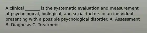 A clinical _______ is the systematic evaluation and measurement of psychological, biological, and social factors in an individual presenting with a possible psychological disorder. A. Assessment B. Diagnosis C. Treatment