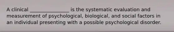 A clinical ________________ is the systematic evaluation and measurement of psychological, biological, and social factors in an individual presenting with a possible psychological disorder.