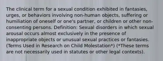 The clinical term for a sexual condition exhibited in fantasies, urges, or behaviors involving non-human objects, suffering or humiliation of oneself or one's partner, or children or other non-consenting persons. Definition: Sexual disorders in which sexual arousal occurs almost exclusively in the presence of inappropriate objects or unusual sexual practices or fantasies. (Terms Used in Research on Child Molestation*) (*These terms are not necessarily used in statutes or other legal contexts).