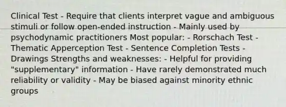 Clinical Test - Require that clients interpret vague and ambiguous stimuli or follow open-ended instruction - Mainly used by psychodynamic practitioners Most popular: - Rorschach Test - Thematic Apperception Test - Sentence Completion Tests - Drawings Strengths and weaknesses: - Helpful for providing "supplementary" information - Have rarely demonstrated much reliability or validity - May be biased against minority ethnic groups