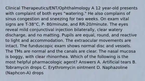 Clinical Therapeutics/ENT/Ophthalmology A 12 year-old presents with complaint of both eyes "watering." He also complains of sinus congestion and sneezing for two weeks. On exam vital signs are T-38°C, P- 80/minute, and RR-20/minute. The eyes reveal mild conjunctival injection bilaterally, clear watery discharge, and no matting. Pupils are equal, round, and reactive to light and accommodation. The extraocular movements are intact. The funduscopic exam shows normal disc and vessels. The TMs are normal and the canals are clear. The nasal mucosa is boggy, with clear rhinorrhea. Which of the following is the most helpful pharmacologic agent? Answers A. Artificial tears B. Tobramycin drops C. Erythromycin ointment D. Naphazoline (Naphcon-A) drops