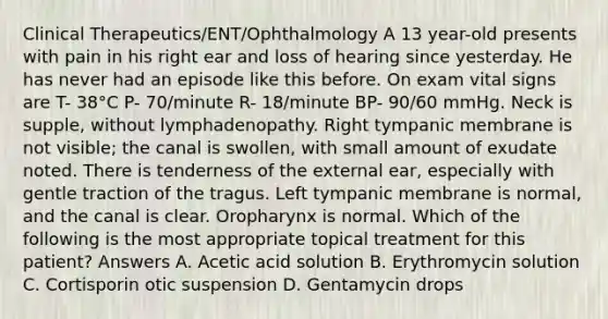 Clinical Therapeutics/ENT/Ophthalmology A 13 year-old presents with pain in his right ear and loss of hearing since yesterday. He has never had an episode like this before. On exam vital signs are T- 38°C P- 70/minute R- 18/minute BP- 90/60 mmHg. Neck is supple, without lymphadenopathy. Right tympanic membrane is not visible; the canal is swollen, with small amount of exudate noted. There is tenderness of the external ear, especially with gentle traction of the tragus. Left tympanic membrane is normal, and the canal is clear. Oropharynx is normal. Which of the following is the most appropriate topical treatment for this patient? Answers A. Acetic acid solution B. Erythromycin solution C. Cortisporin otic suspension D. Gentamycin drops