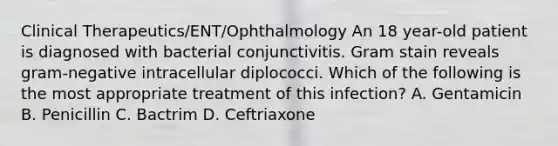 Clinical Therapeutics/ENT/Ophthalmology An 18 year-old patient is diagnosed with bacterial conjunctivitis. Gram stain reveals gram-negative intracellular diplococci. Which of the following is the most appropriate treatment of this infection? A. Gentamicin B. Penicillin C. Bactrim D. Ceftriaxone