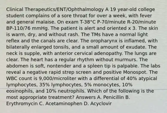 Clinical Therapeutics/ENT/Ophthalmology A 19 year-old college student complains of a sore throat for over a week, with fever and general malaise. On exam T-38°C P-70/minute R-20/minute BP-110/76 mmHg. The patient is alert and oriented x 3. The skin is warm, dry, and without rash. The TMs have a normal light reflex and the canals are clear. The oropharynx is inflamed, with bilaterally enlarged tonsils, and a small amount of exudate. The neck is supple, with anterior cervical adenopathy. The lungs are clear. The heart has a regular rhythm without murmurs. The abdomen is soft, nontender and a spleen tip is palpable. The labs reveal a negative rapid strep screen and positive Monospot. The WBC count is 9,000/microliter with a differential of 40% atypical lymphocytes, 35% lymphocytes, 5% monocytes, 10% eosinophils, and 10% neutrophils. Which of the following is the most appropriate treatment? Answers A. Penicillin B. Erythromycin C. Acetaminophen D. Acyclovir