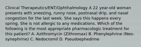 Clinical Therapeutics/ENT/Ophthalmology A 22 year-old woman presents with sneezing, runny nose, postnasal drip, and nasal congestion for the last week. She says this happens every spring. She is not allergic to any medications. Which of the following is the most appropriate pharmacologic treatment for this patient? A. Azithromycin (Zithromax) B. Phenylephrine (Neo-synephrine) C. Nedocromil D. Pseudoephedrine