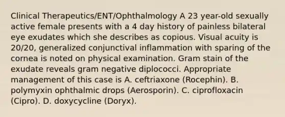 Clinical Therapeutics/ENT/Ophthalmology A 23 year-old sexually active female presents with a 4 day history of painless bilateral eye exudates which she describes as copious. Visual acuity is 20/20, generalized conjunctival inflammation with sparing of the cornea is noted on physical examination. Gram stain of the exudate reveals gram negative diplococci. Appropriate management of this case is A. ceftriaxone (Rocephin). B. polymyxin ophthalmic drops (Aerosporin). C. ciprofloxacin (Cipro). D. doxycycline (Doryx).