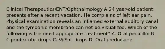 Clinical Therapeutics/ENT/Ophthalmology A 24 year-old patient presents after a recent vacation. He complains of left ear pain. Physical examination reveals an inflamed external auditory canal and the tympanic membrane can not be visualized. Which of the following is the most appropriate treatment? A. Oral penicillin B. Ciprodex otic drops C. VoSoL drops D. Oral prednisone