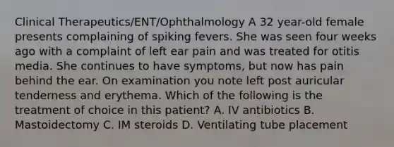 Clinical Therapeutics/ENT/Ophthalmology A 32 year-old female presents complaining of spiking fevers. She was seen four weeks ago with a complaint of left ear pain and was treated for otitis media. She continues to have symptoms, but now has pain behind the ear. On examination you note left post auricular tenderness and erythema. Which of the following is the treatment of choice in this patient? A. IV antibiotics B. Mastoidectomy C. IM steroids D. Ventilating tube placement