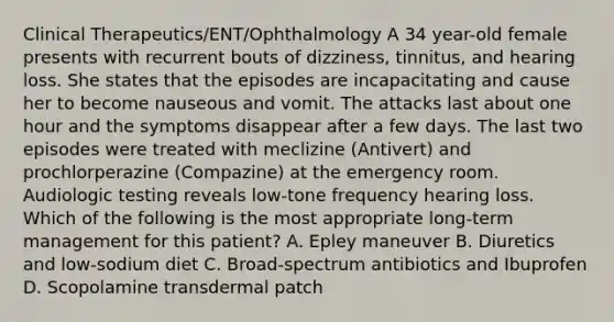 Clinical Therapeutics/ENT/Ophthalmology A 34 year-old female presents with recurrent bouts of dizziness, tinnitus, and hearing loss. She states that the episodes are incapacitating and cause her to become nauseous and vomit. The attacks last about one hour and the symptoms disappear after a few days. The last two episodes were treated with meclizine (Antivert) and prochlorperazine (Compazine) at the emergency room. Audiologic testing reveals low-tone frequency hearing loss. Which of the following is the most appropriate long-term management for this patient? A. Epley maneuver B. Diuretics and low-sodium diet C. Broad-spectrum antibiotics and Ibuprofen D. Scopolamine transdermal patch