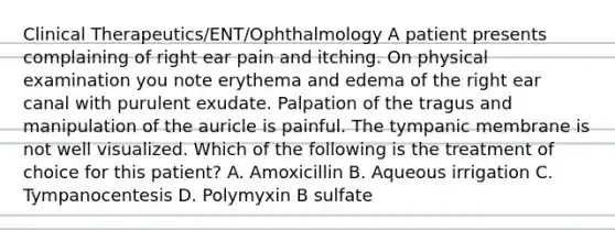 Clinical Therapeutics/ENT/Ophthalmology A patient presents complaining of right ear pain and itching. On physical examination you note erythema and edema of the right ear canal with purulent exudate. Palpation of the tragus and manipulation of the auricle is painful. The tympanic membrane is not well visualized. Which of the following is the treatment of choice for this patient? A. Amoxicillin B. Aqueous irrigation C. Tympanocentesis D. Polymyxin B sulfate