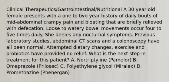 Clinical Therapeutics/Gastrointestinal/Nutritional A 30 year-old female presents with a one to two year history of daily bouts of mid-abdominal crampy pain and bloating that are briefly relieved with defecation. Loose to watery bowel movements occur four to five times daily. She denies any nocturnal symptoms. Previous laboratory studies, abdominal CT scans and a colonoscopy have all been normal. Attempted dietary changes, exercise and probiotics have provided no relief. What is the next step in treatment for this patient? A. Nortriptyline (Pamelor) B. Omeprazole (Prilosec) C. Polyethylene glycol (Miralax) D. Promethazine (Phenergan)