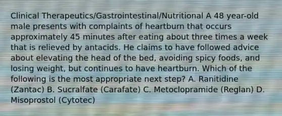 Clinical Therapeutics/Gastrointestinal/Nutritional A 48 year-old male presents with complaints of heartburn that occurs approximately 45 minutes after eating about three times a week that is relieved by antacids. He claims to have followed advice about elevating the head of the bed, avoiding spicy foods, and losing weight, but continues to have heartburn. Which of the following is the most appropriate next step? A. Ranitidine (Zantac) B. Sucralfate (Carafate) C. Metoclopramide (Reglan) D. Misoprostol (Cytotec)