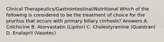 Clinical Therapeutics/Gastrointestinal/Nutritional Which of the following is considered to be the treatment of choice for the pruritus that occurs with primary biliary cirrhosis? Answers A. Colchicine B. Atorvastatin (Lipitor) C. Cholestyramine (Questran) D. Enalapril (Vasotec)