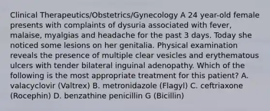 Clinical Therapeutics/Obstetrics/Gynecology A 24 year-old female presents with complaints of dysuria associated with fever, malaise, myalgias and headache for the past 3 days. Today she noticed some lesions on her genitalia. Physical examination reveals the presence of multiple clear vesicles and erythematous ulcers with tender bilateral inguinal adenopathy. Which of the following is the most appropriate treatment for this patient? A. valacyclovir (Valtrex) B. metronidazole (Flagyl) C. ceftriaxone (Rocephin) D. benzathine penicillin G (Bicillin)