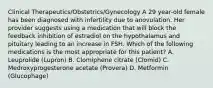 Clinical Therapeutics/Obstetrics/Gynecology A 29 year-old female has been diagnosed with infertility due to anovulation. Her provider suggests using a medication that will block the feedback inhibition of estradiol on the hypothalamus and pituitary leading to an increase in FSH. Which of the following medications is the most appropriate for this patient? A. Leuprolide (Lupron) B. Clomiphene citrate (Clomid) C. Medroxyprogesterone acetate (Provera) D. Metformin (Glucophage)