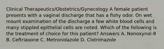 Clinical Therapeutics/Obstetrics/Gynecology A female patient presents with a vaginal discharge that has a fishy odor. On wet mount examination of the discharge a few white blood cells and many stippled epithelial cells are noted. Which of the following is the treatment of choice for this patient? Answers A. Nonoxynol-9 B. Ceftriaxone C. Metronidazole D. Clotrimazole