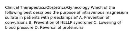 Clinical Therapeutics/Obstetrics/Gynecology Which of the following best describes the purpose of intravenous magnesium sulfate in patients with preeclampsia? A. Prevention of convulsions B. Prevention of HELLP syndrome C. Lowering of blood pressure D. Reversal of proteinuria