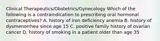 Clinical Therapeutics/Obstetrics/Gynecology Which of the following is a contraindication to prescribing oral hormonal contraceptives? A. history of iron deficiency anemia B. history of dysmenorrhea since age 15 C. positive family history of ovarian cancer D. history of smoking in a patient older than age 35