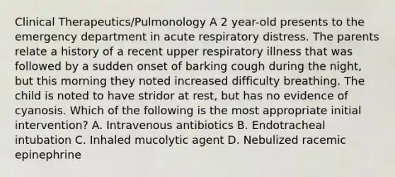 Clinical Therapeutics/Pulmonology A 2 year-old presents to the emergency department in acute respiratory distress. The parents relate a history of a recent upper respiratory illness that was followed by a sudden onset of barking cough during the night, but this morning they noted increased difficulty breathing. The child is noted to have stridor at rest, but has no evidence of cyanosis. Which of the following is the most appropriate initial intervention? A. Intravenous antibiotics B. Endotracheal intubation C. Inhaled mucolytic agent D. Nebulized racemic epinephrine