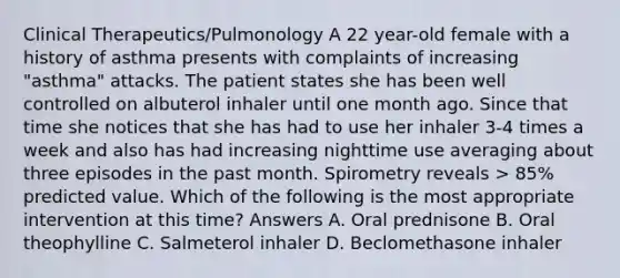 Clinical Therapeutics/Pulmonology A 22 year-old female with a history of asthma presents with complaints of increasing "asthma" attacks. The patient states she has been well controlled on albuterol inhaler until one month ago. Since that time she notices that she has had to use her inhaler 3-4 times a week and also has had increasing nighttime use averaging about three episodes in the past month. Spirometry reveals > 85% predicted value. Which of the following is the most appropriate intervention at this time? Answers A. Oral prednisone B. Oral theophylline C. Salmeterol inhaler D. Beclomethasone inhaler