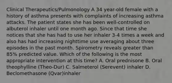 Clinical Therapeutics/Pulmonology A 34 year-old female with a history of asthma presents with complaints of increasing asthma attacks. The patient states she has been well-controlled on albuterol inhaler until one month ago. Since that time she notices that she has had to use her inhaler 3-4 times a week and also has had increasing nighttime use averaging about three episodes in the past month. Spirometry reveals greater than 85% predicted value. Which of the following is the most appropriate intervention at this time? A. Oral prednisone B. Oral theophylline (Theo-Dur) C. Salmeterol (Serevent) inhaler D. Beclomethasone (Qvar)inhaler