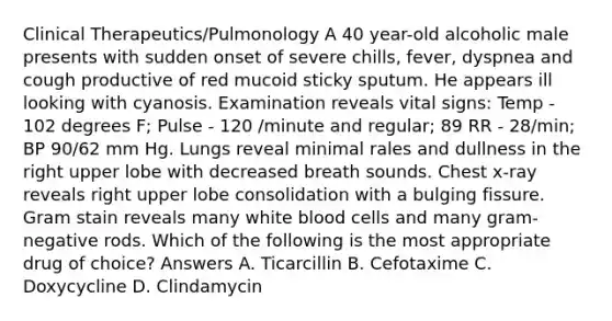 Clinical Therapeutics/Pulmonology A 40 year-old alcoholic male presents with sudden onset of severe chills, fever, dyspnea and cough productive of red mucoid sticky sputum. He appears ill looking with cyanosis. Examination reveals vital signs: Temp - 102 degrees F; Pulse - 120 /minute and regular; 89 RR - 28/min; BP 90/62 mm Hg. Lungs reveal minimal rales and dullness in the right upper lobe with decreased breath sounds. Chest x-ray reveals right upper lobe consolidation with a bulging fissure. Gram stain reveals many white blood cells and many gram- negative rods. Which of the following is the most appropriate drug of choice? Answers A. Ticarcillin B. Cefotaxime C. Doxycycline D. Clindamycin