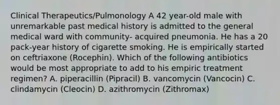 Clinical Therapeutics/Pulmonology A 42 year-old male with unremarkable past medical history is admitted to the general medical ward with community- acquired pneumonia. He has a 20 pack-year history of cigarette smoking. He is empirically started on ceftriaxone (Rocephin). Which of the following antibiotics would be most appropriate to add to his empiric treatment regimen? A. piperacillin (Pipracil) B. vancomycin (Vancocin) C. clindamycin (Cleocin) D. azithromycin (Zithromax)