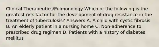 Clinical Therapeutics/Pulmonology Which of the following is the greatest risk factor for the development of drug resistance in the treatment of tuberculosis? Answers A. A child with cystic fibrosis B. An elderly patient in a nursing home C. Non-adherence to prescribed drug regimen D. Patients with a history of diabetes mellitus