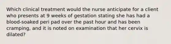 Which clinical treatment would the nurse anticipate for a client who presents at 9 weeks of gestation stating she has had a blood-soaked peri pad over the past hour and has been cramping, and it is noted on examination that her cervix is dilated?