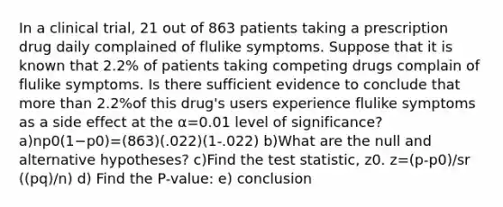 In a clinical​ trial, 21 out of 863 patients taking a prescription drug daily complained of flulike symptoms. Suppose that it is known that 2.2​% of patients taking competing drugs complain of flulike symptoms. Is there sufficient evidence to conclude that more than 2.2​%of this​ drug's users experience flulike symptoms as a side effect at the α=0.01 level of​ significance? a)np0(1−p0)=(863)(.022)(1-.022) b)What are the null and alternative​ hypotheses? c)Find the test​ statistic, z0. z=(p-p0)/sr ((pq)/n) d) Find the P-value: e) conclusion