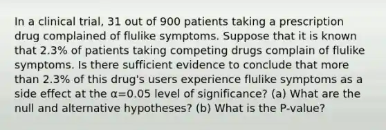 In a clinical​ trial, 31 out of 900 patients taking a prescription drug complained of flulike symptoms. Suppose that it is known that 2.3​% of patients taking competing drugs complain of flulike symptoms. Is there sufficient evidence to conclude that more than 2.3​% of this​ drug's users experience flulike symptoms as a side effect at the α=0.05 level of​ significance? (a) What are the null and alternative​ hypotheses? (b) What is the P-value?