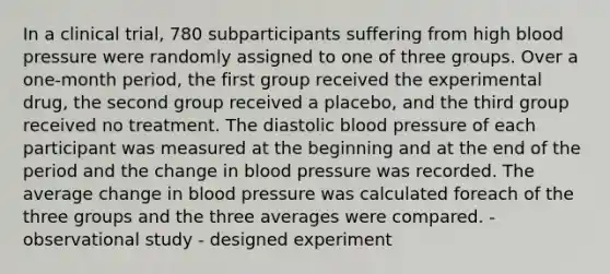 In a clinical trial, 780 subparticipants suffering from high blood pressure were randomly assigned to one of three groups. Over a one-month period, the first group received the experimental drug, the second group received a placebo, and the third group received no treatment. The diastolic blood pressure of each participant was measured at the beginning and at the end of the period and the change in blood pressure was recorded. The average change in blood pressure was calculated foreach of the three groups and the three averages were compared. - observational study - designed experiment