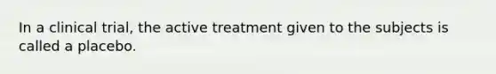 In a clinical trial, the active treatment given to the subjects is called a placebo.